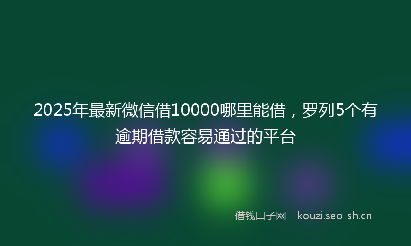 2025年最新微信借10000哪里能借，罗列5个有逾期借款容易通过的平台