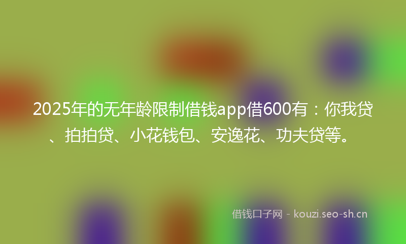 2025年的无年龄限制借钱app借600有：你我贷、拍拍贷、小花钱包、安逸花、功夫贷等。
