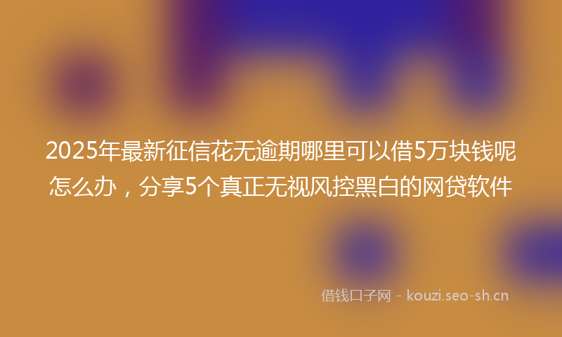 2025年最新征信花无逾期哪里可以借5万块钱呢怎么办，分享5个真正无视风控黑白的网贷软件