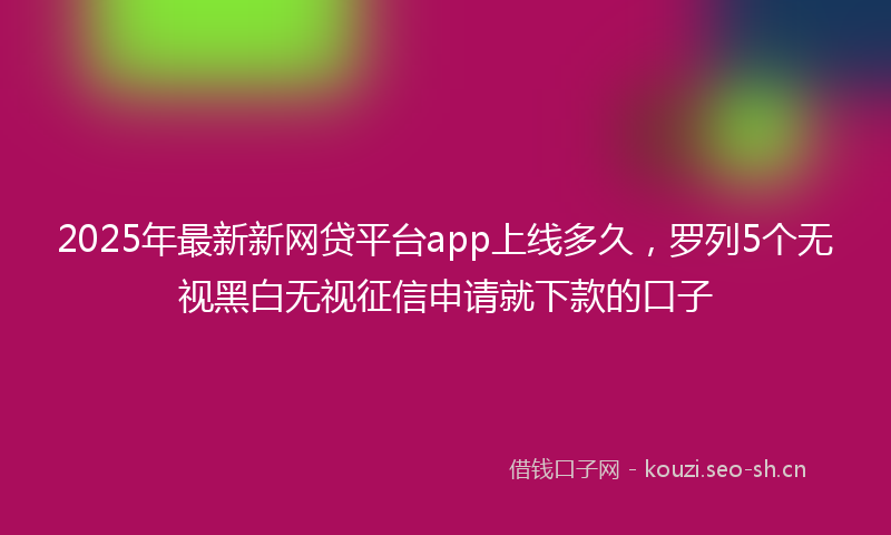 2025年最新新网贷平台app上线多久，罗列5个无视黑白无视征信申请就下款的口子