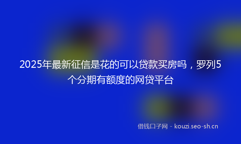 2025年最新征信是花的可以贷款买房吗，罗列5个分期有额度的网贷平台
