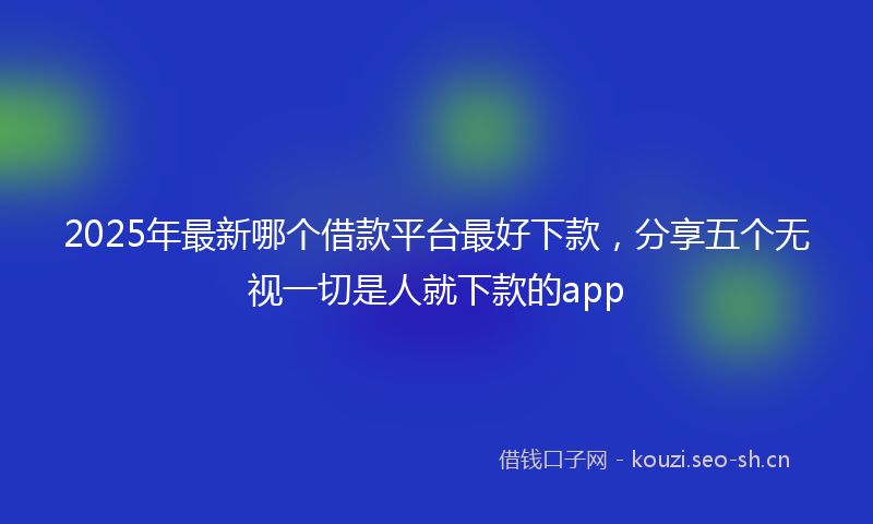 2025年最新哪个借款平台最好下款，分享五个无视一切是人就下款的app