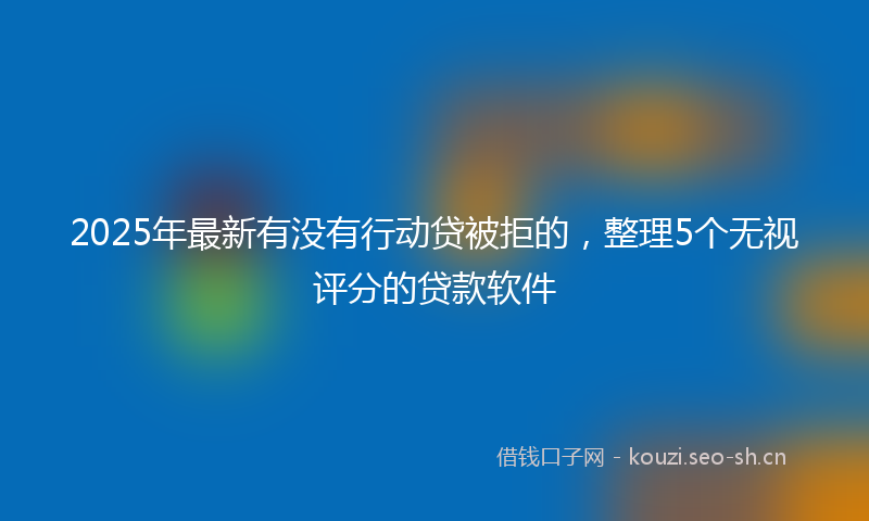 2025年最新有没有行动贷被拒的，整理5个无视评分的贷款软件