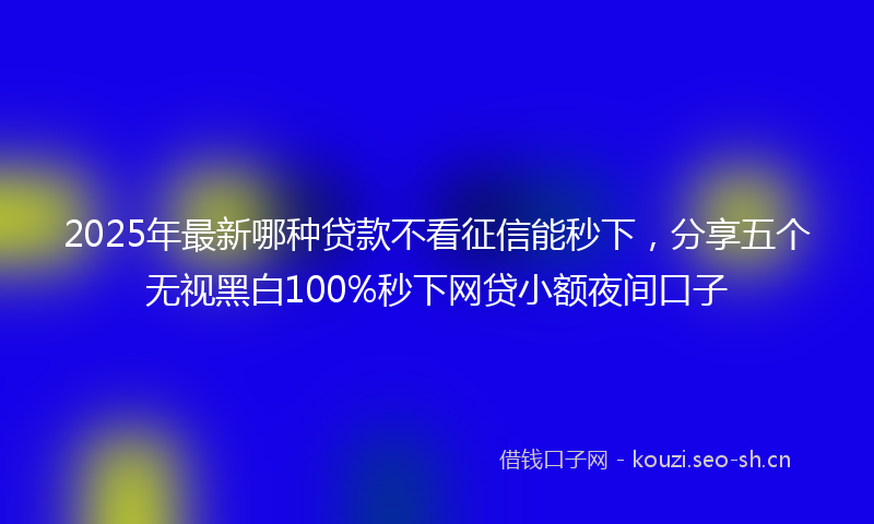 2025年最新哪种贷款不看征信能秒下，分享五个无视黑白100%秒下网贷小额夜间口子