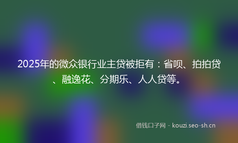2025年的微众银行业主贷被拒有：省呗、拍拍贷、融逸花、分期乐、人人贷等。