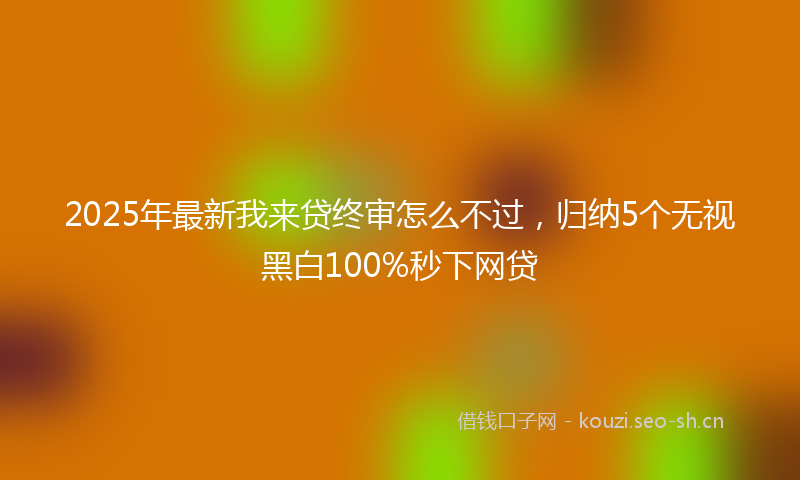 2025年最新我来贷终审怎么不过，归纳5个无视黑白100%秒下网贷