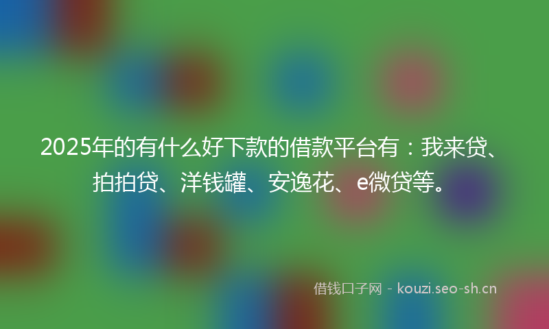 2025年的有什么好下款的借款平台有：我来贷、拍拍贷、洋钱罐、安逸花、e微贷等。