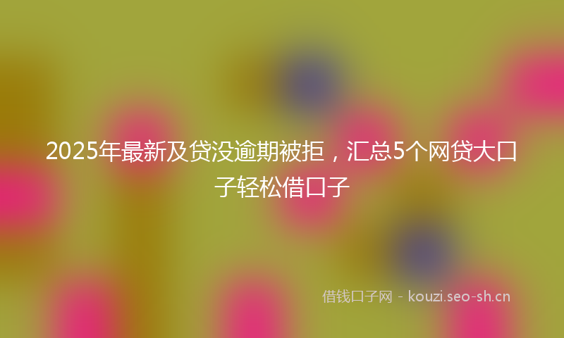 2025年最新及贷没逾期被拒，汇总5个网贷大口子轻松借口子