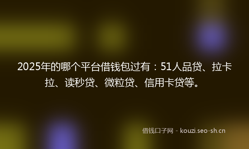 2025年的哪个平台借钱包过有：51人品贷、拉卡拉、读秒贷、微粒贷、信用卡贷等。