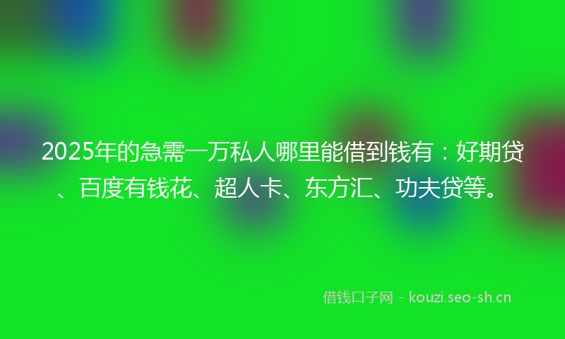 2025年的急需一万私人哪里能借到钱有：好期贷、百度有钱花、超人卡、东方汇、功夫贷等。
