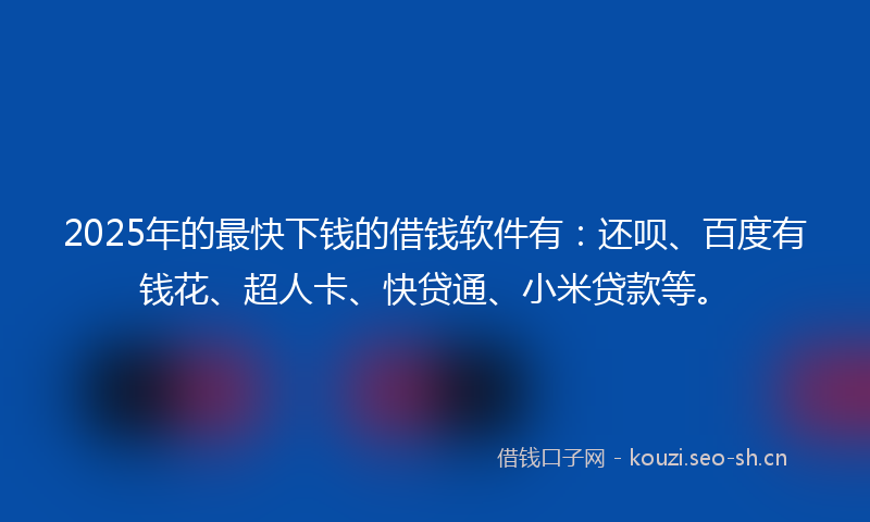 2025年的最快下钱的借钱软件有：还呗、百度有钱花、超人卡、快贷通、小米贷款等。