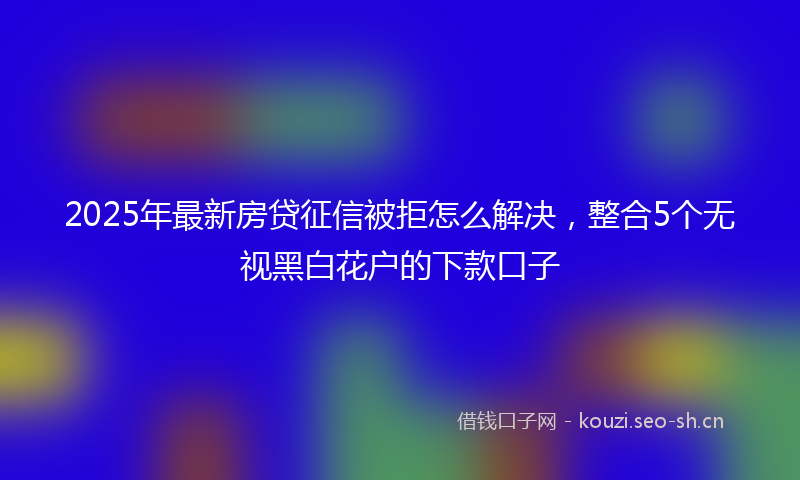 2025年最新房贷征信被拒怎么解决，整合5个无视黑白花户的下款口子