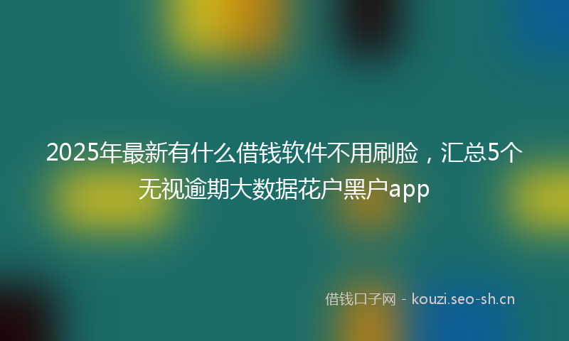 2025年最新有什么借钱软件不用刷脸，汇总5个无视逾期大数据花户黑户app