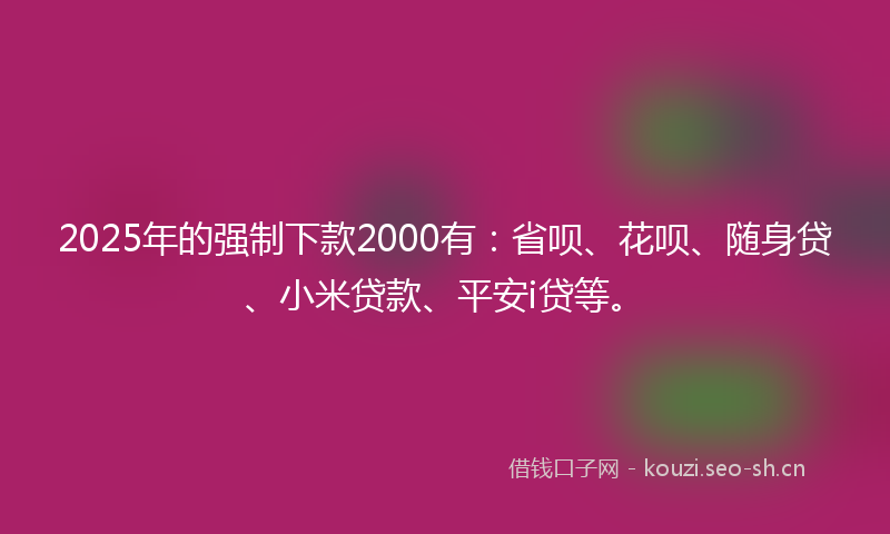 2025年的强制下款2000有：省呗、花呗、随身贷、小米贷款、平安i贷等。