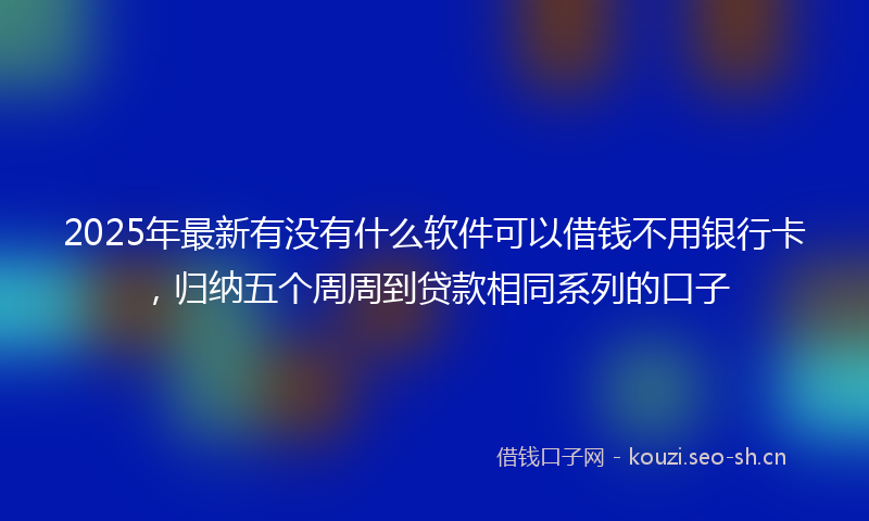 2025年最新有没有什么软件可以借钱不用银行卡，归纳五个周周到贷款相同系列的口子