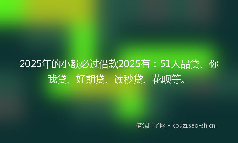2025年的小额必过借款2025有：51人品贷、你我贷、好期贷、读秒贷、花呗等。
