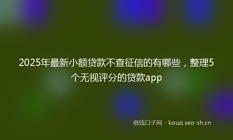 2025年最新小额贷款不查征信的有哪些，整理5个无视评分的贷款app