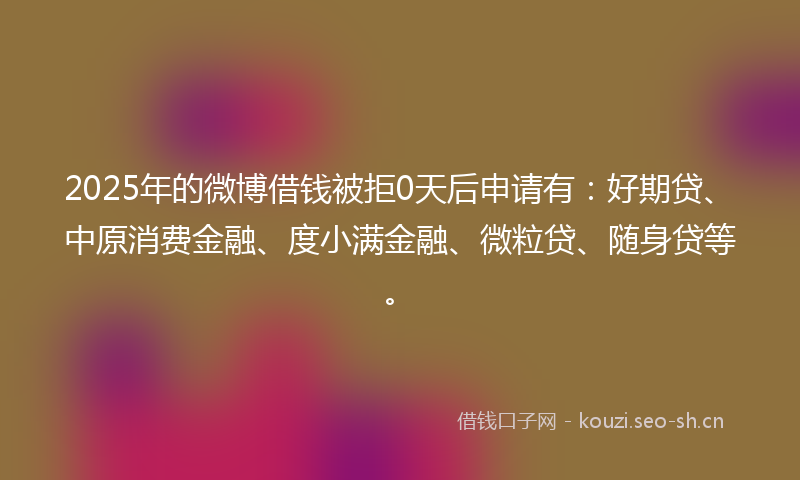 2025年的微博借钱被拒0天后申请有：好期贷、中原消费金融、度小满金融、微粒贷、随身贷等。