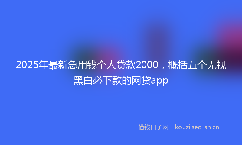 2025年最新急用钱个人贷款2000，概括五个无视黑白必下款的网贷app