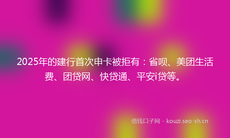2025年的建行首次申卡被拒有：省呗、美团生活费、团贷网、快贷通、平安i贷等。