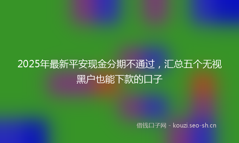 2025年最新平安现金分期不通过，汇总五个无视黑户也能下款的口子