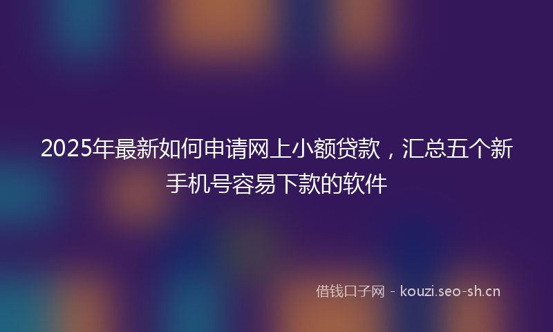 2025年最新如何申请网上小额贷款，汇总五个新手机号容易下款的软件
