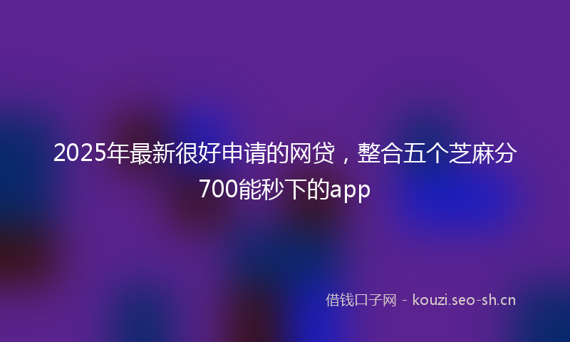 2025年最新很好申请的网贷，整合五个芝麻分700能秒下的app
