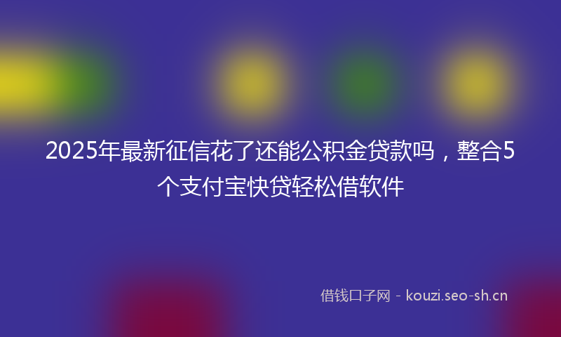 2025年最新征信花了还能公积金贷款吗，整合5个支付宝快贷轻松借软件