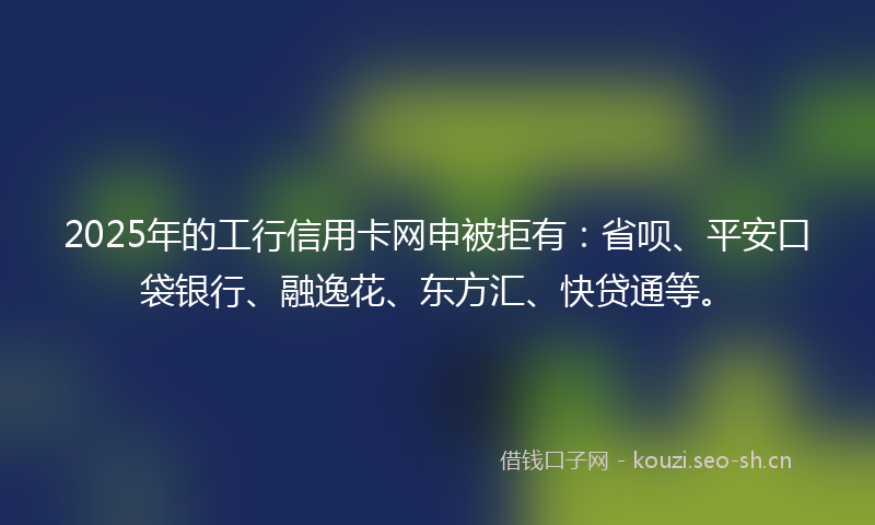 2025年的工行信用卡网申被拒有：省呗、平安口袋银行、融逸花、东方汇、快贷通等。