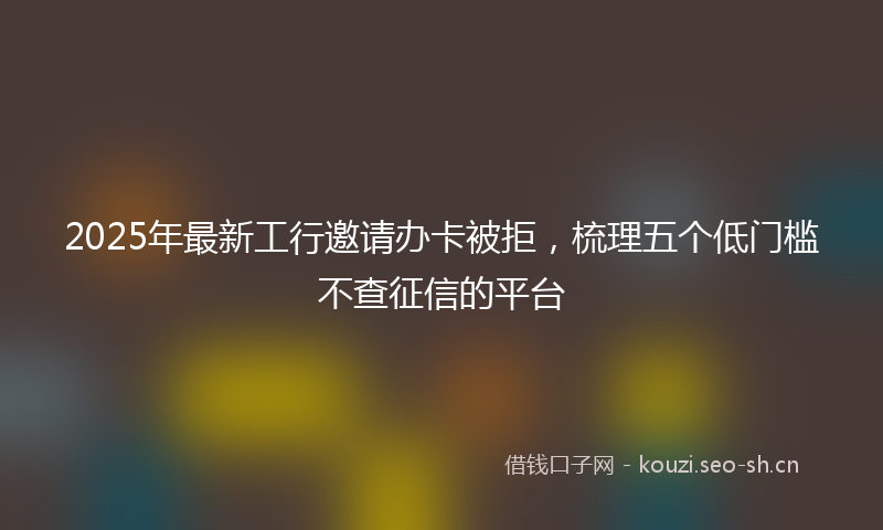 2025年最新工行邀请办卡被拒，梳理五个低门槛不查征信的平台