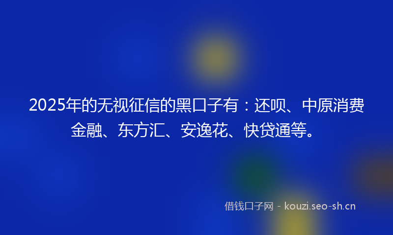 2025年的无视征信的黑口子有：还呗、中原消费金融、东方汇、安逸花、快贷通等。