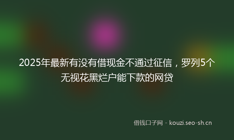 2025年最新有没有借现金不通过征信，罗列5个无视花黑烂户能下款的网贷