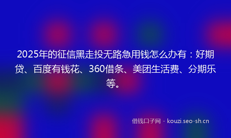 2025年的征信黑走投无路急用钱怎么办有：好期贷、百度有钱花、360借条、美团生活费、分期乐等。