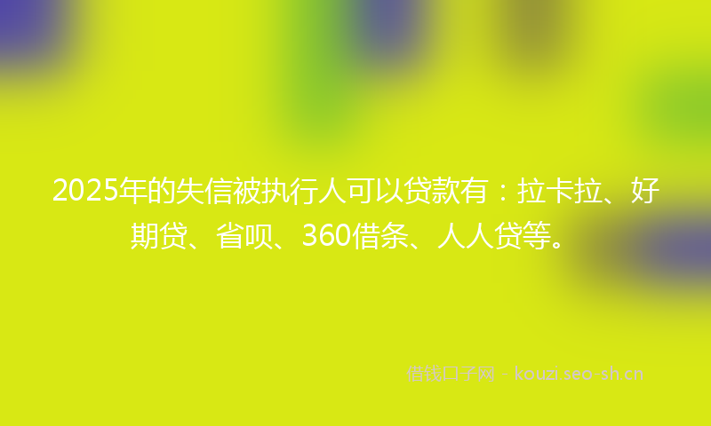 2025年的失信被执行人可以贷款有：拉卡拉、好期贷、省呗、360借条、人人贷等。