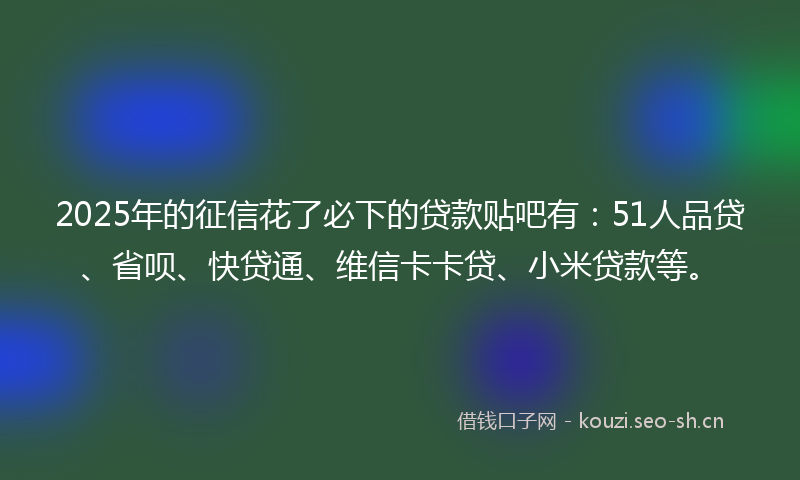 2025年的征信花了必下的贷款贴吧有：51人品贷、省呗、快贷通、维信卡卡贷、小米贷款等。