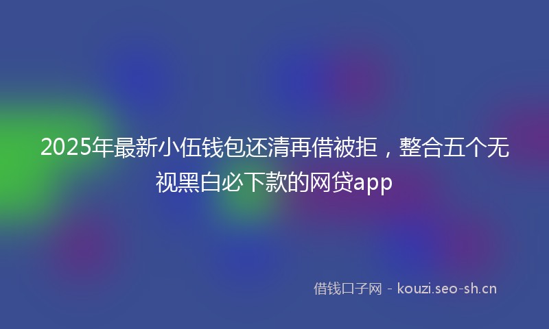 2025年最新小伍钱包还清再借被拒，整合五个无视黑白必下款的网贷app