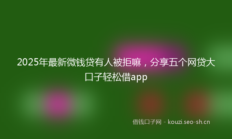 2025年最新微钱贷有人被拒嘛，分享五个网贷大口子轻松借app