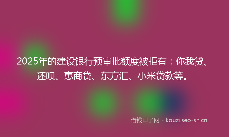 2025年的建设银行预审批额度被拒有：你我贷、还呗、惠商贷、东方汇、小米贷款等。