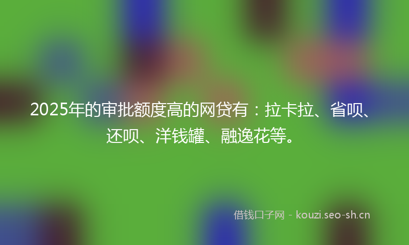 2025年的审批额度高的网贷有：拉卡拉、省呗、还呗、洋钱罐、融逸花等。