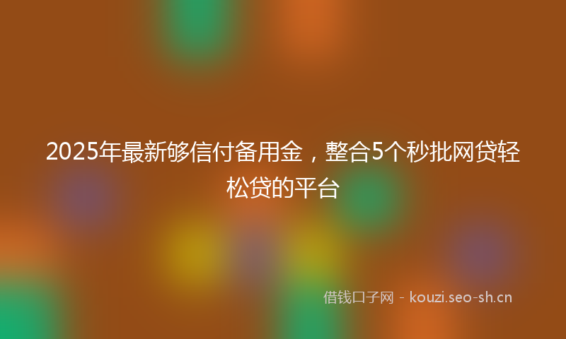 2025年最新够信付备用金，整合5个秒批网贷轻松贷的平台