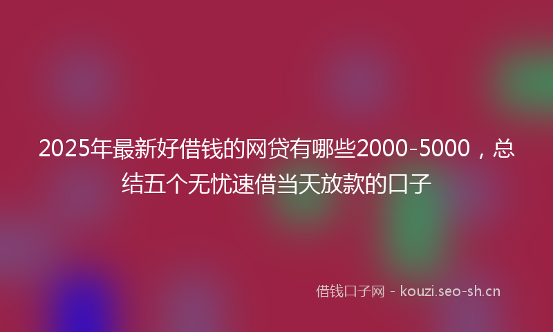 2025年最新好借钱的网贷有哪些2000-5000，总结五个无忧速借当天放款的口子