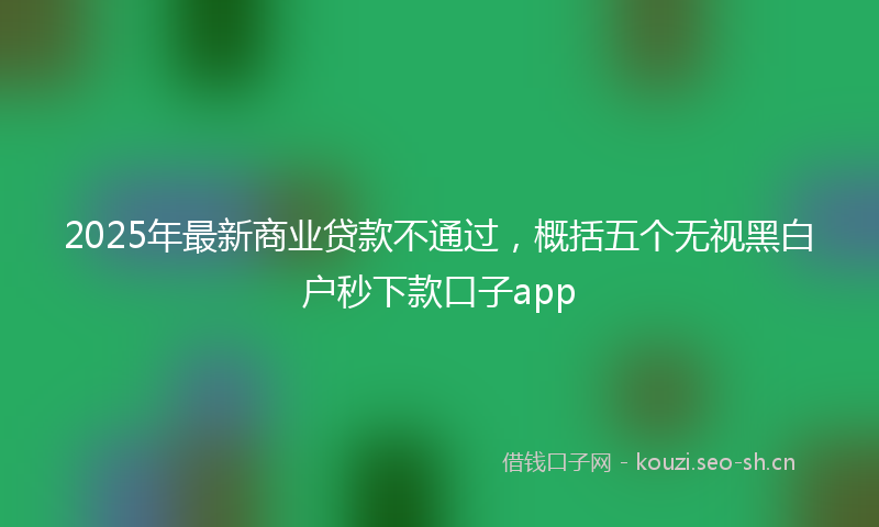 2025年最新商业贷款不通过，概括五个无视黑白户秒下款口子app