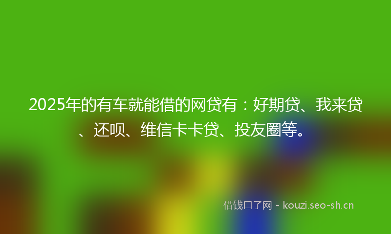 2025年的有车就能借的网贷有：好期贷、我来贷、还呗、维信卡卡贷、投友圈等。