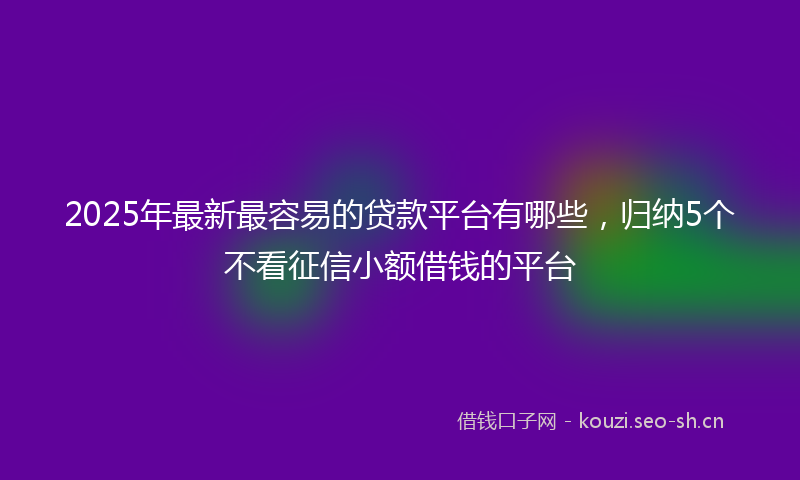 2025年最新最容易的贷款平台有哪些，归纳5个不看征信小额借钱的平台