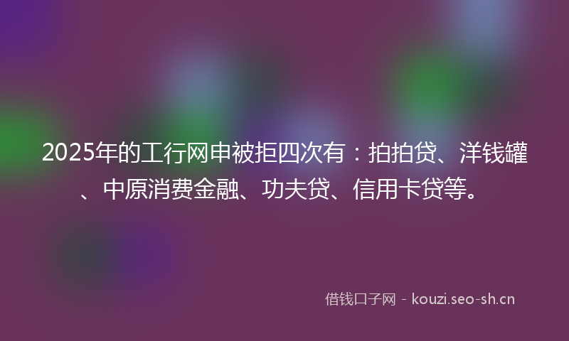 2025年的工行网申被拒四次有：拍拍贷、洋钱罐、中原消费金融、功夫贷、信用卡贷等。