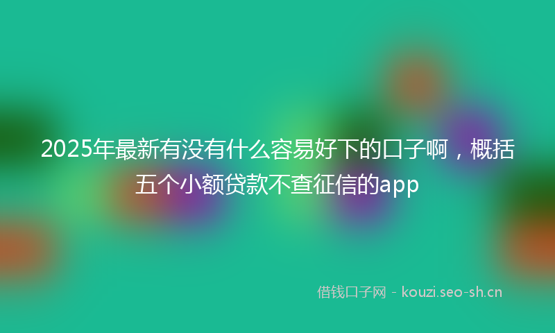 2025年最新有没有什么容易好下的口子啊，概括五个小额贷款不查征信的app