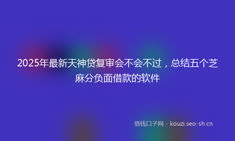 2025年最新天神贷复审会不会不过，总结五个芝麻分负面借款的软件