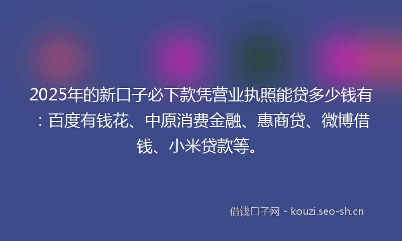 2025年的新口子必下款凭营业执照能贷多少钱有：百度有钱花、中原消费金融、惠商贷、微博借钱、小米贷款等。