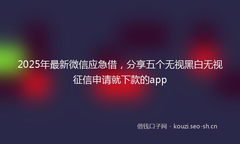 2025年最新微信应急借，分享五个无视黑白无视征信申请就下款的app