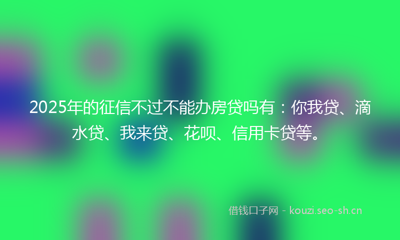 2025年的征信不过不能办房贷吗有：你我贷、滴水贷、我来贷、花呗、信用卡贷等。